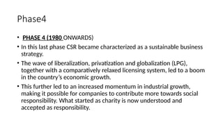 Phase4
• PHASE 4 (1980 ONWARDS)
• In this last phase CSR became characterized as a sustainable business
strategy.
• The wave of liberalization, privatization and globalization (LPG),
together with a comparatively relaxed licensing system, led to a boom
in the country’s economic growth.
• This further led to an increased momentum in industrial growth,
making it possible for companies to contribute more towards social
responsibility. What started as charity is now understood and
accepted as responsibility.
 