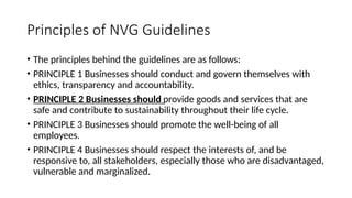 Principles of NVG Guidelines
• The principles behind the guidelines are as follows:
• PRINCIPLE 1 Businesses should conduct and govern themselves with
ethics, transparency and accountability.
• PRINCIPLE 2 Businesses should provide goods and services that are
safe and contribute to sustainability throughout their life cycle.
• PRINCIPLE 3 Businesses should promote the well-being of all
employees.
• PRINCIPLE 4 Businesses should respect the interests of, and be
responsive to, all stakeholders, especially those who are disadvantaged,
vulnerable and marginalized.
 