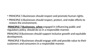 • PRINCIPLE 5 Businesses should respect and promote human rights.
• PRINCIPLE 6 Businesses should respect, protect, and make efforts to
restore the environment.
PRINCIPLE 7 Businesses, when engaged in influencing public and
regulatory policy, should do so in a responsible manner.
PRINCIPLE 8 Businesses should support inclusive growth and equitable
development.
PRINCIPLE 9 Businesses should engage with and provide value to their
customers and consumers in a responsible manner.
 
