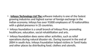 • . Infosys Technology Ltd The software industry is one of the fastest
growing industries and highest earner of foreign exchange in the
Indian economy. Infosys has over 91000 employees of 70 nationalities
with a global presence in 25 countries.
• Infosys foundation is a small branch of Infosys Firm, promoting
healthcare, education, social rehabilitation and arts.
• Infosys foundation does some other activities, such as relief
operations during natural disaster etc. During tsunami in the end of
2004 in south Asia. Infosys Foundation helped victims in Tamil Nadu
and other places by distributing food, clothes and utensils.
 