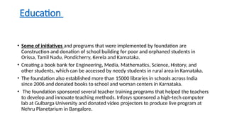 Education
• Some of initiatives and programs that were implemented by foundation are
Construction and donation of school building for poor and orphaned students in
Orissa, Tamil Nadu, Pondicherry, Kerela and Karnataka.
• Creating a book bank for Engineering, Media, Mathematics, Science, History, and
other students, which can be accessed by needy students in rural area in Karnataka.
• The foundation also established more than 15000 libraries in schools across India
since 2006 and donated books to school and woman centers in Karnataka.
• The foundation sponsored several teacher training programs that helped the teachers
to develop and innovate teaching methods. Infosys sponsored a high-tech computer
lab at Gulbarga University and donated video projectors to produce live program at
Nehru Planetarium in Bangalore.
 