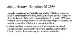 Unit-1 History , Evolution Of CSRv
• Introduction Corporate Social Responsibility (CSR) is an important
issue in contemporary business, management and politics, especially
since the launch of the United Nations Global Compact in 2000 as an
initiative to encourage businesses worldwide to adopt sustainable and
socially responsible policies, and to report on them .
• CSR is essentially a concept whereby firms integrate social and
environmental concerns in their business operations and in their
interaction with their voluntary and mandatory activities.
 