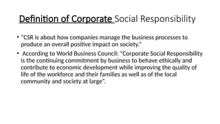 Definition of Corporate Social Responsibility
• “CSR is about how companies manage the business processes to
produce an overall positive impact on society.”
• According to World Business Council: “Corporate Social Responsibility
is the continuing commitment by business to behave ethically and
contribute to economic development while improving the quality of
life of the workforce and their families as well as of the local
community and society at large”.
 