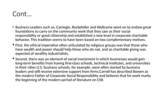 Cont…
• Business Leaders such as, Carnegie, Rockefeller and Wellcome went on to endow great
foundations to carry on the community work that they saw as their social
responsibility or good citizenship and established a new level in corporate charitable
behavior. This tradition seems to have been based on two complementary motives.
 First, the ethical imperative often articulated by religious groups was that those who
have wealth and power should help those who do not, and so charitable giving was
expected of wealthy industrialists.
 Second, there was an element of social investment in which businesses would gain
long-term benefits from having first-class schools, technical institutes, and universities
in their cities U.S. business schools, for example, were often started by business
leaders and still receive extensive support from firms.Carroll has described Bowen as
the modern Father of Corporate Social Responsibility and believes that his work marks
the beginning of the modern period of literature on CSR.
 
