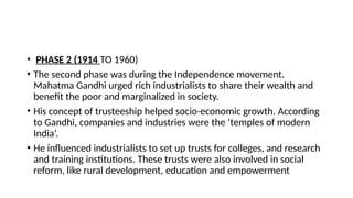 • PHASE 2 (1914 TO 1960)
• The second phase was during the Independence movement.
Mahatma Gandhi urged rich industrialists to share their wealth and
benefit the poor and marginalized in society.
• His concept of trusteeship helped socio-economic growth. According
to Gandhi, companies and industries were the ‘temples of modern
India’.
• He influenced industrialists to set up trusts for colleges, and research
and training institutions. These trusts were also involved in social
reform, like rural development, education and empowerment
 