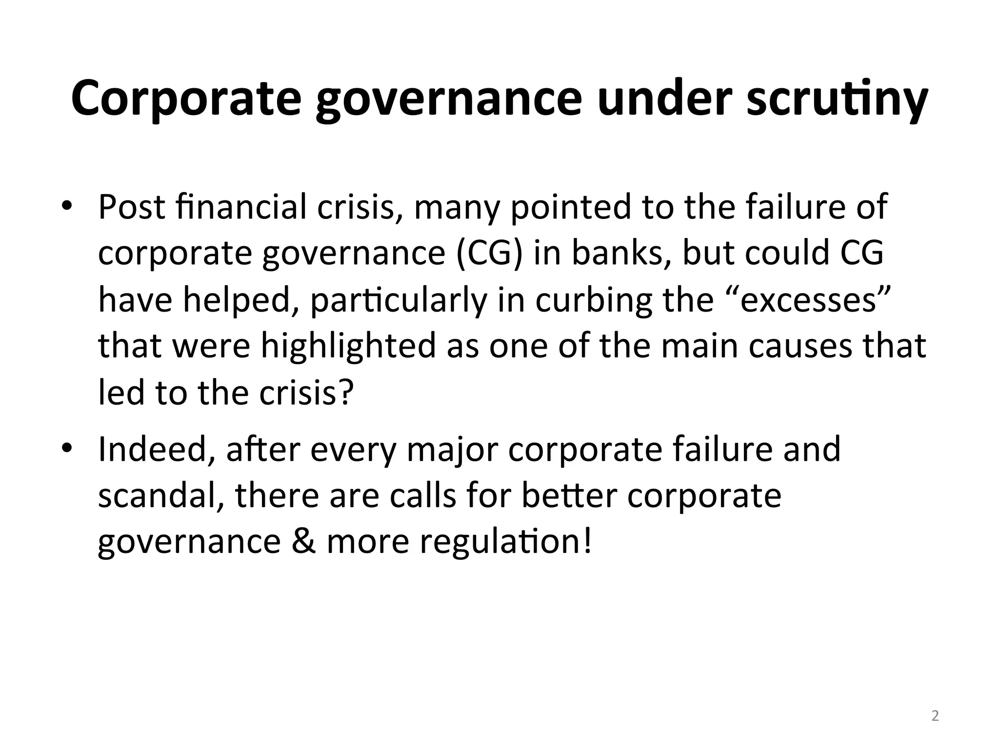 Corporate	
  governance	
  under	
  scru0ny	
  
•  Post	
  ﬁnancial	
  crisis,	
  many	
  pointed	
  to	
  the	
  failure	
  of	
  
corporate	
  governance	
  (CG)	
  in	
  banks,	
  but	
  could	
  CG	
  
have	
  helped,	
  par4cularly	
  in	
  curbing	
  the	
  “excesses”	
  
that	
  were	
  highlighted	
  as	
  one	
  of	
  the	
  main	
  causes	
  that	
  
led	
  to	
  the	
  crisis?	
  
•  Indeed,	
  aWer	
  every	
  major	
  corporate	
  failure	
  and	
  
scandal,	
  there	
  are	
  calls	
  for	
  beXer	
  corporate	
  
governance	
  &	
  more	
  regula4on!	
  

	
  
2	
  

 
