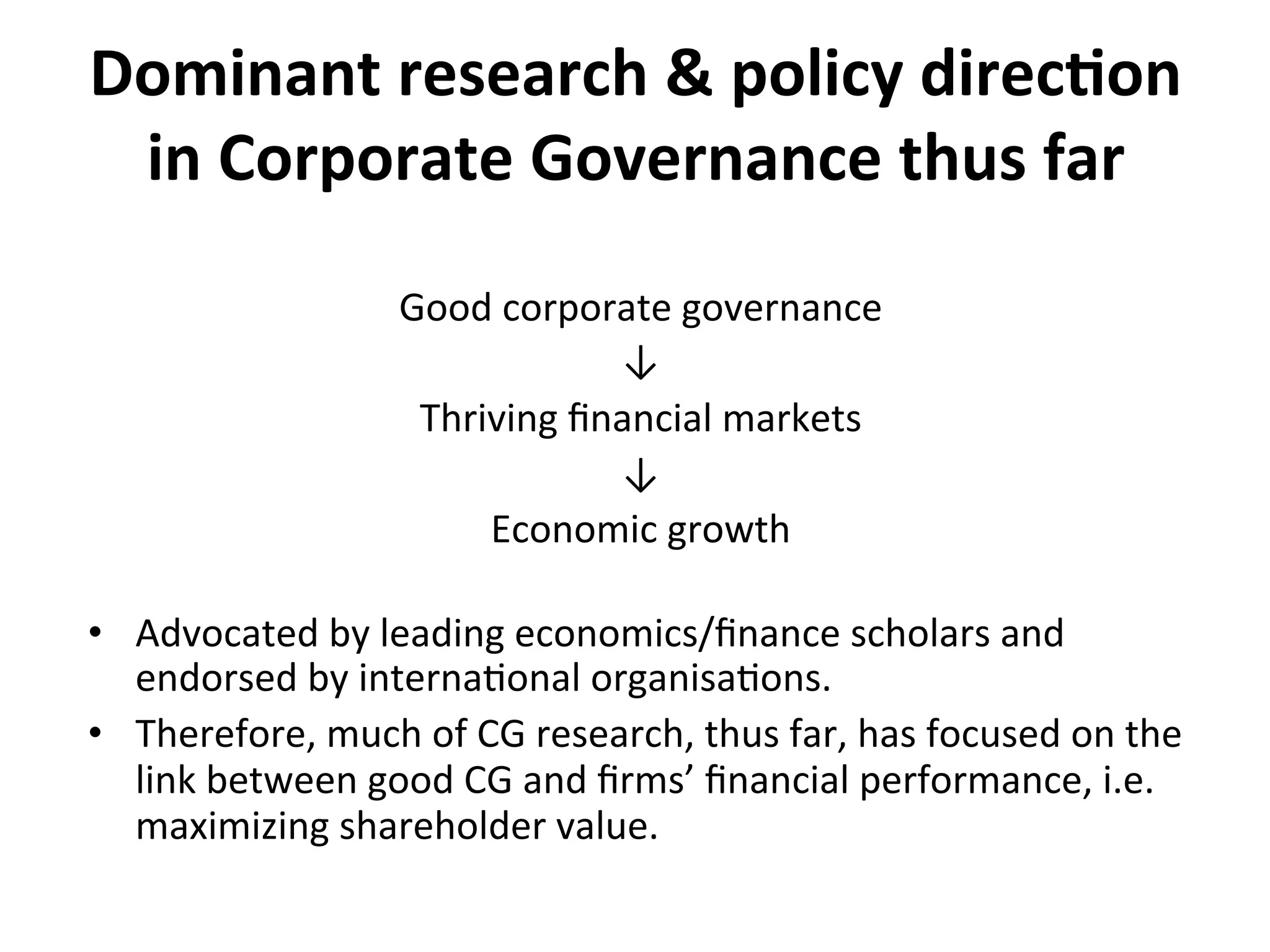 Dominant	
  research	
  &	
  policy	
  direc0on	
  
in	
  Corporate	
  Governance	
  thus	
  far	
  
Good	
  corporate	
  governance	
  
↓	
  
Thriving	
  ﬁnancial	
  markets	
  
↓	
  
Economic	
  growth	
  
	
  

•  Advocated	
  by	
  leading	
  economics/ﬁnance	
  scholars	
  and	
  
endorsed	
  by	
  interna4onal	
  organisa4ons.	
  
•  Therefore,	
  much	
  of	
  CG	
  research,	
  thus	
  far,	
  has	
  focused	
  on	
  the	
  
link	
  between	
  good	
  CG	
  and	
  ﬁrms’	
  ﬁnancial	
  performance,	
  i.e.	
  
maximizing	
  shareholder	
  value.	
  

 