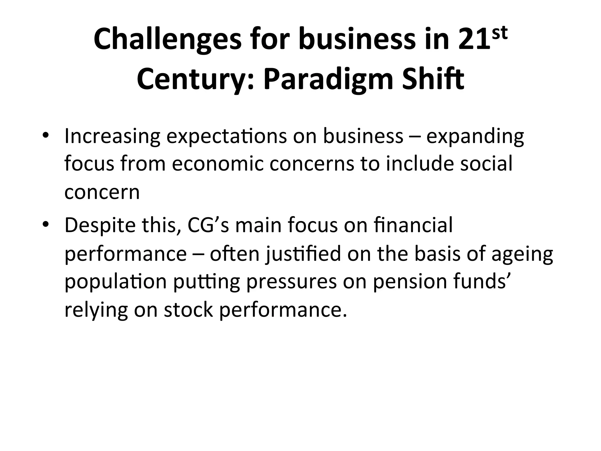 Challenges	
  for	
  business	
  in	
  21st	
  
Century:	
  Paradigm	
  Shi@	
  
•  Increasing	
  expecta4ons	
  on	
  business	
  –	
  expanding	
  
focus	
  from	
  economic	
  concerns	
  to	
  include	
  social	
  
concern	
  
•  Despite	
  this,	
  CG’s	
  main	
  focus	
  on	
  ﬁnancial	
  
performance	
  –	
  oWen	
  jus4ﬁed	
  on	
  the	
  basis	
  of	
  ageing	
  
popula4on	
  pu^ng	
  pressures	
  on	
  pension	
  funds’	
  
relying	
  on	
  stock	
  performance.	
  	
  

 