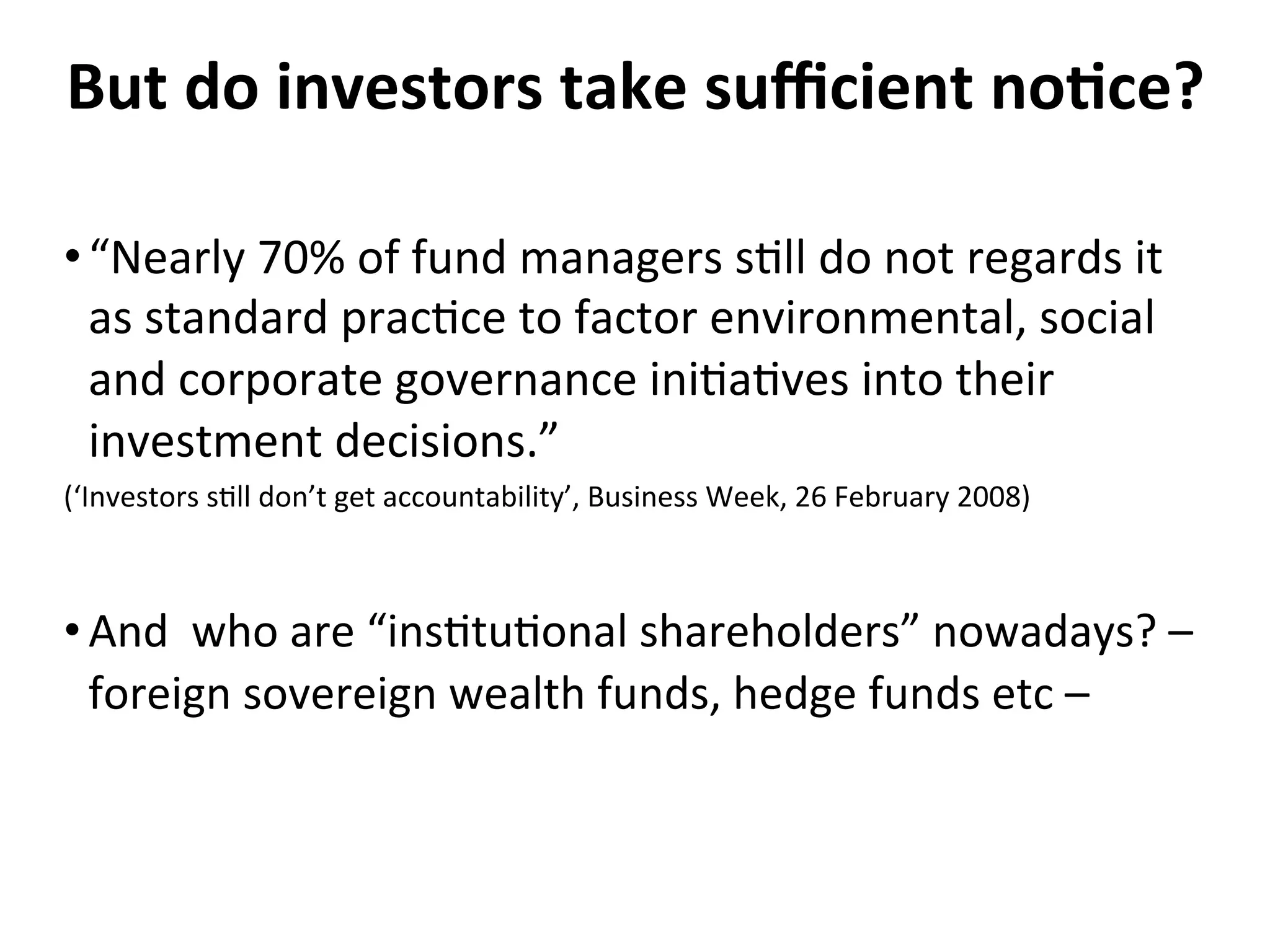 But	
  do	
  investors	
  take	
  suﬃcient	
  no0ce?	
  
• “Nearly	
  70%	
  of	
  fund	
  managers	
  s4ll	
  do	
  not	
  regards	
  it	
  
as	
  standard	
  prac4ce	
  to	
  factor	
  environmental,	
  social	
  
and	
  corporate	
  governance	
  ini4a4ves	
  into	
  their	
  
investment	
  decisions.”	
  	
  
(‘Investors	
  s4ll	
  don’t	
  get	
  accountability’,	
  Business	
  Week,	
  26	
  February	
  2008)	
  

• And	
  	
  who	
  are	
  “ins4tu4onal	
  shareholders”	
  nowadays?	
  –	
  
foreign	
  sovereign	
  wealth	
  funds,	
  hedge	
  funds	
  etc	
  –	
  
	
  

 