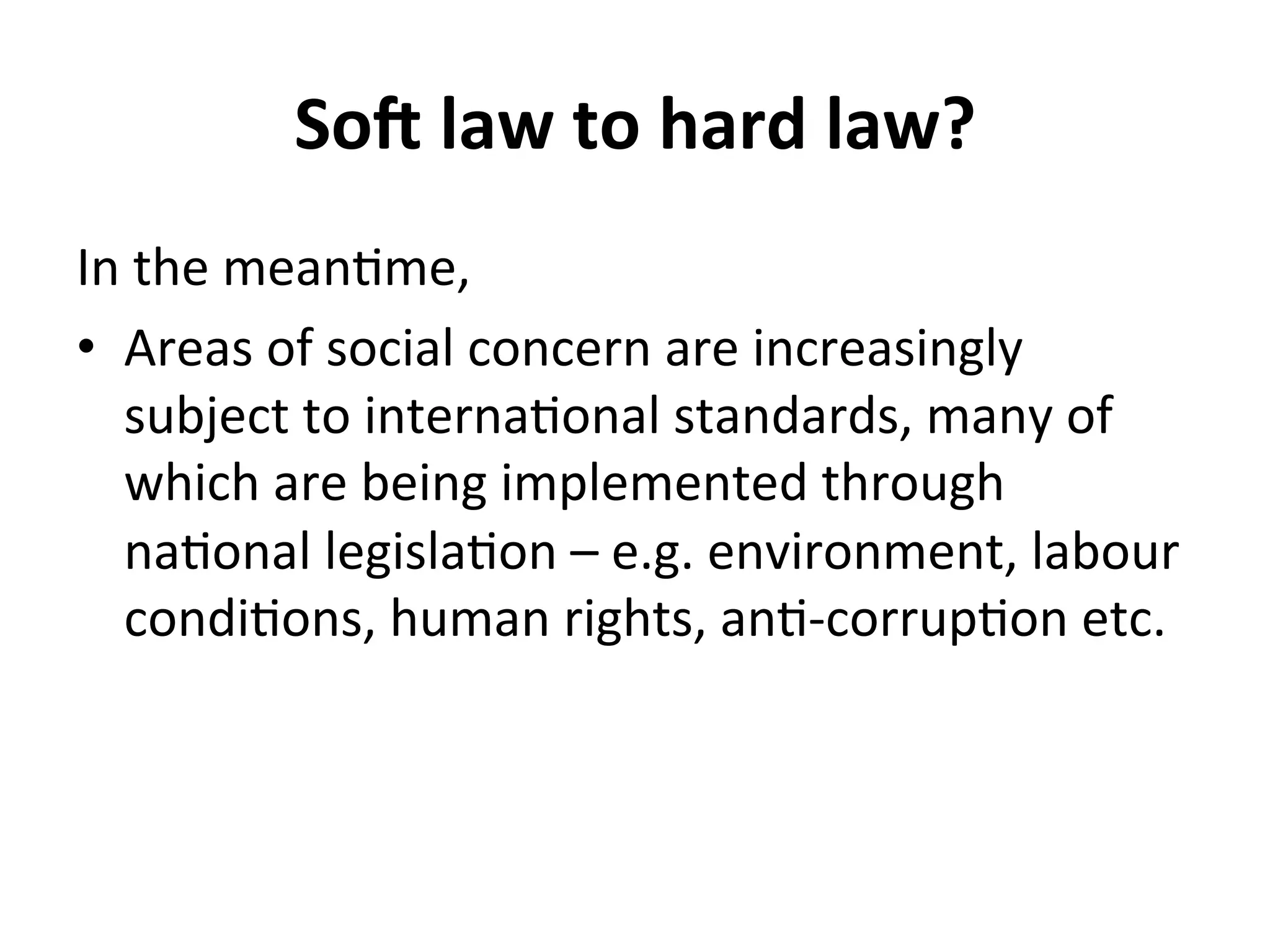 So@	
  law	
  to	
  hard	
  law?	
  
In	
  the	
  mean4me,	
  
•  Areas	
  of	
  social	
  concern	
  are	
  increasingly	
  
subject	
  to	
  interna4onal	
  standards,	
  many	
  of	
  
which	
  are	
  being	
  implemented	
  through	
  
na4onal	
  legisla4on	
  –	
  e.g.	
  environment,	
  labour	
  
condi4ons,	
  human	
  rights,	
  an4-­‐corrup4on	
  etc.	
  

 