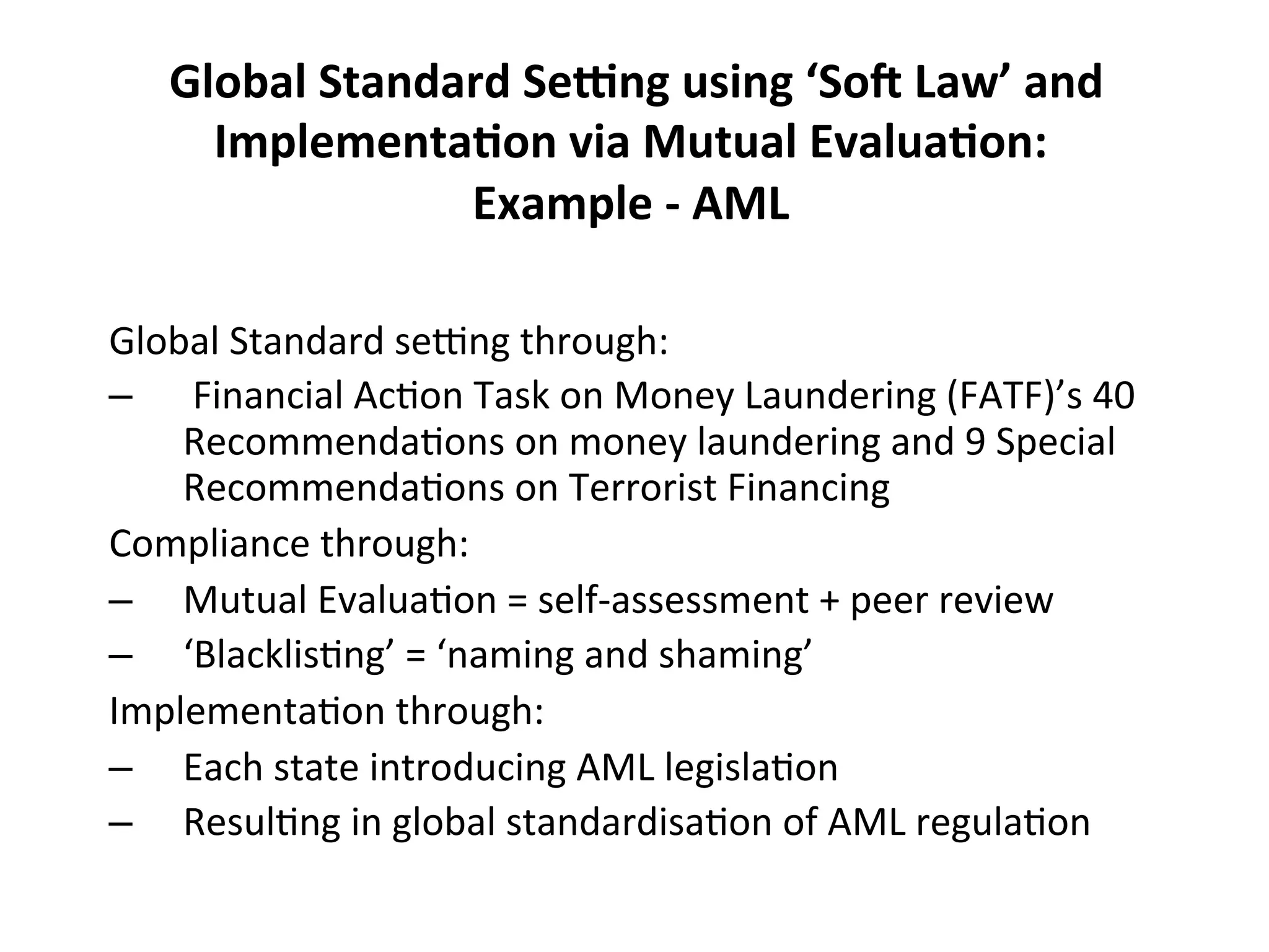  Global	
  Standard	
  SeFng	
  using	
  ‘So@	
  Law’	
  and	
  
Implementa0on	
  via	
  Mutual	
  Evalua0on:	
  	
  
Example	
  -­‐	
  AML	
  
Global	
  Standard	
  se^ng	
  through:	
  
–  	
  Financial	
  Ac4on	
  Task	
  on	
  Money	
  Laundering	
  (FATF)’s	
  40	
  
Recommenda4ons	
  on	
  money	
  laundering	
  and	
  9	
  Special	
  
Recommenda4ons	
  on	
  Terrorist	
  Financing	
  
Compliance	
  through:	
  
–  Mutual	
  Evalua4on	
  =	
  self-­‐assessment	
  +	
  peer	
  review	
  
–  ‘Blacklis4ng’	
  =	
  ‘naming	
  and	
  shaming’	
  
Implementa4on	
  through:	
  
–  Each	
  state	
  introducing	
  AML	
  legisla4on	
  
–  Resul4ng	
  in	
  global	
  standardisa4on	
  of	
  AML	
  regula4on	
  
	
  

 