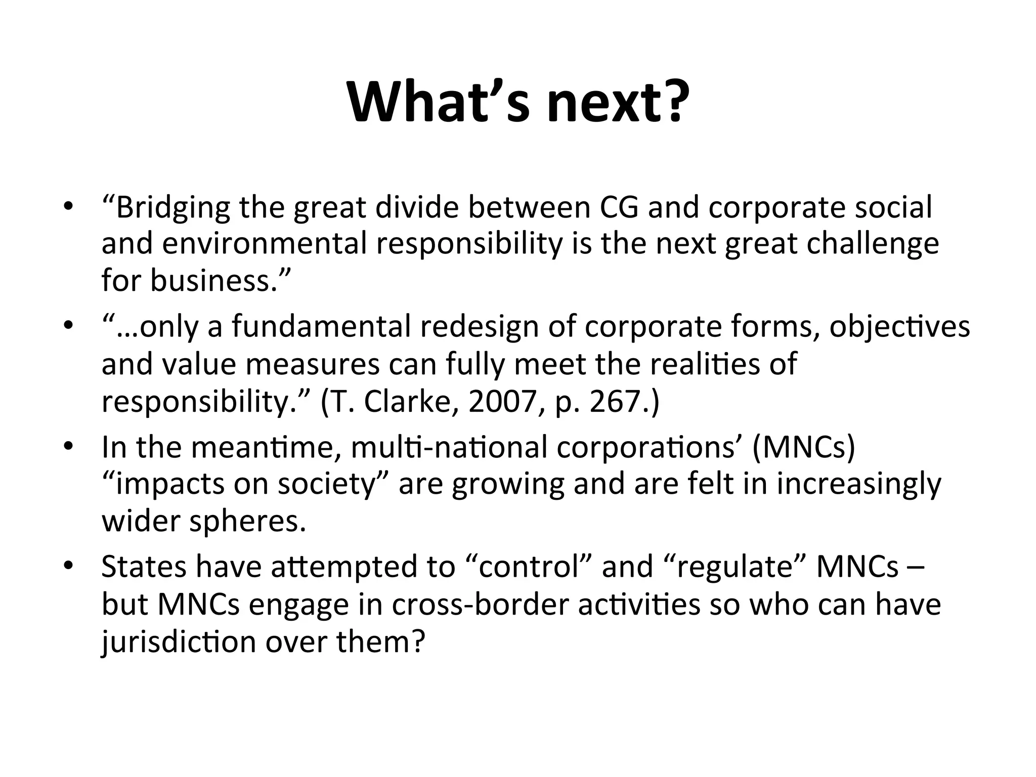 What’s	
  next?	
  
•  “Bridging	
  the	
  great	
  divide	
  between	
  CG	
  and	
  corporate	
  social	
  
and	
  environmental	
  responsibility	
  is	
  the	
  next	
  great	
  challenge	
  
for	
  business.”	
  
•  “…only	
  a	
  fundamental	
  redesign	
  of	
  corporate	
  forms,	
  objec4ves	
  
and	
  value	
  measures	
  can	
  fully	
  meet	
  the	
  reali4es	
  of	
  
responsibility.”	
  (T.	
  Clarke,	
  2007,	
  p.	
  267.)	
  
•  In	
  the	
  mean4me,	
  mul4-­‐na4onal	
  corpora4ons’	
  (MNCs)	
  
“impacts	
  on	
  society”	
  are	
  growing	
  and	
  are	
  felt	
  in	
  increasingly	
  
wider	
  spheres.	
  
•  States	
  have	
  aXempted	
  to	
  “control”	
  and	
  “regulate”	
  MNCs	
  –	
  
but	
  MNCs	
  engage	
  in	
  cross-­‐border	
  ac4vi4es	
  so	
  who	
  can	
  have	
  
jurisdic4on	
  over	
  them?	
  

 