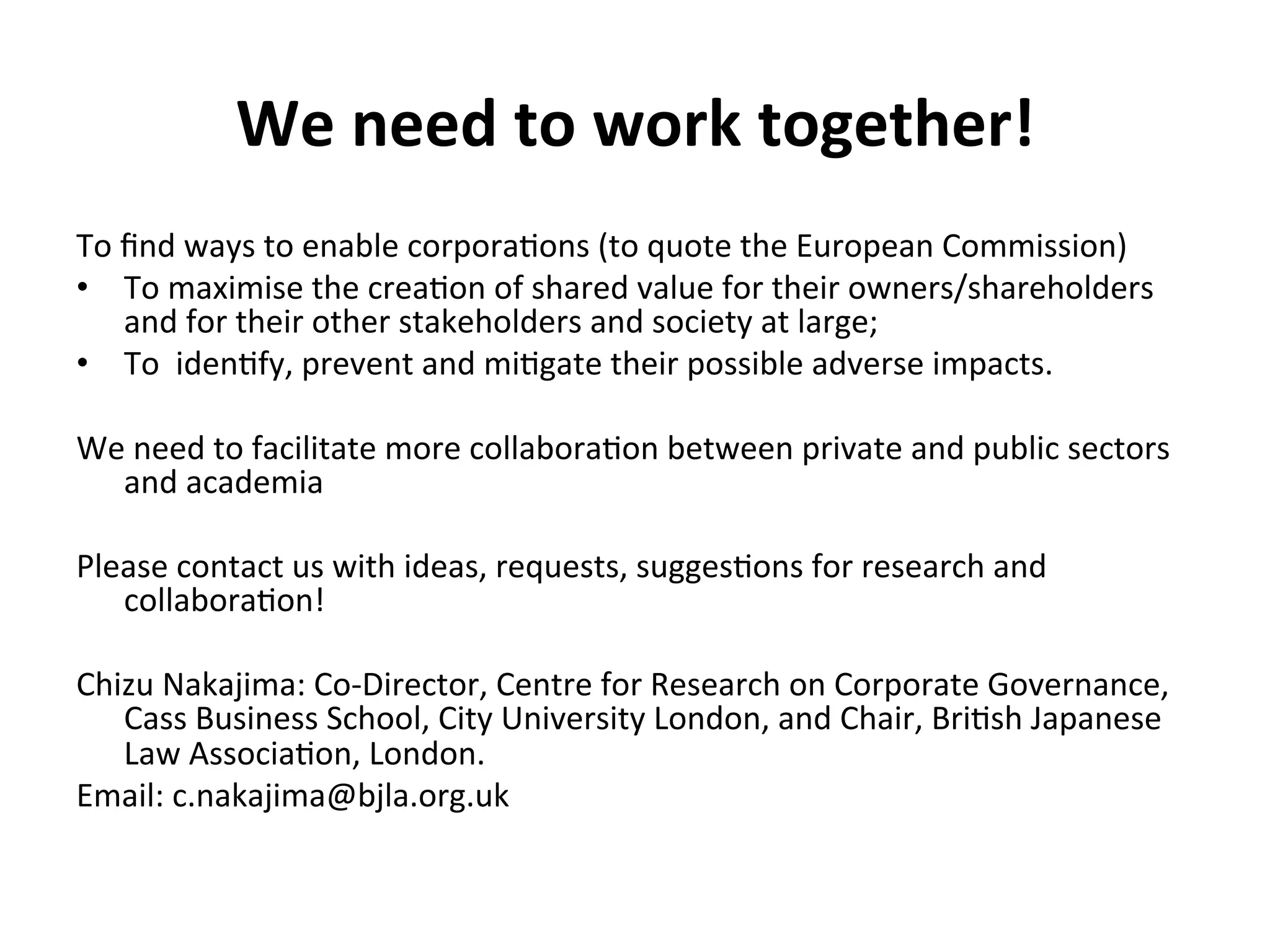 We	
  need	
  to	
  work	
  together!	
  
To	
  ﬁnd	
  ways	
  to	
  enable	
  corpora4ons	
  (to	
  quote	
  the	
  European	
  Commission)	
  
•  To	
  maximise	
  the	
  crea4on	
  of	
  shared	
  value	
  for	
  their	
  owners/shareholders	
  
and	
  for	
  their	
  other	
  stakeholders	
  and	
  society	
  at	
  large;	
  
•  To	
  	
  iden4fy,	
  prevent	
  and	
  mi4gate	
  their	
  possible	
  adverse	
  impacts.	
  	
  
We	
  need	
  to	
  facilitate	
  more	
  collabora4on	
  between	
  private	
  and	
  public	
  sectors	
  
and	
  academia	
  
	
  
Please	
  contact	
  us	
  with	
  ideas,	
  requests,	
  sugges4ons	
  for	
  research	
  and	
  
collabora4on!	
  
	
  
Chizu	
  Nakajima:	
  Co-­‐Director,	
  Centre	
  for	
  Research	
  on	
  Corporate	
  Governance,	
  
Cass	
  Business	
  School,	
  City	
  University	
  London,	
  and	
  Chair,	
  Bri4sh	
  Japanese	
  
Law	
  Associa4on,	
  London.	
  
Email:	
  c.nakajima@bjla.org.uk	
  
	
  
	
  
	
  

 