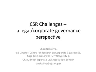 CSR	
  Challenges	
  –	
  	
  
	
  a	
  legal/corporate	
  governance	
  
perspec4ve	
  
Chizu	
  Nakajima,	
  	
  
Co-­‐Director,	
  Centre	
  for	
  Research	
  on	
  Corporate	
  Governance,	
  
Cass	
  Business	
  School,	
  	
  City	
  University	
  &	
  
Chair,	
  Bri4sh	
  Japanese	
  Law	
  Associa4on,	
  London	
  
c.nakajima@bjla.org.uk	
  
	
  

 