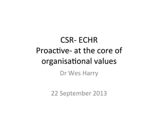 CSR-­‐	
  ECHR	
  
Proac-ve-­‐	
  at	
  the	
  core	
  of	
  
organisa-onal	
  values	
  
Dr	
  Wes	
  Harry	
  
	
  
22	
  September	
  2013	
  

 
