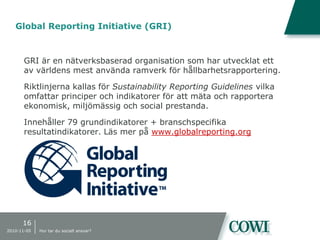 Global Reporting Initiative (GRI)
GRI är en nätverksbaserad organisation som har utvecklat ett
av världens mest använda ramverk för hållbarhetsrapportering.
Riktlinjerna kallas för Sustainability Reporting Guidelines vilka
omfattar principer och indikatorer för att mäta och rapportera
ekonomisk, miljömässig och social prestanda.
Innehåller 79 grundindikatorer + branschspecifika
resultatindikatorer. Läs mer på www.globalreporting.org
16
2010-11-05 Hur tar du socialt ansvar?
 