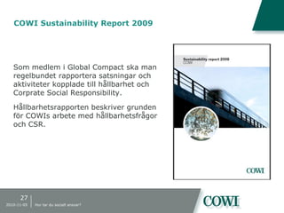 COWI Sustainability Report 2009
Som medlem i Global Compact ska man
regelbundet rapportera satsningar och
aktiviteter kopplade till hållbarhet och
Corprate Social Responsibility.
Hållbarhetsrapporten beskriver grunden
för COWIs arbete med hållbarhetsfrågor
och CSR.
27
2010-11-05 Hur tar du socialt ansvar?
 