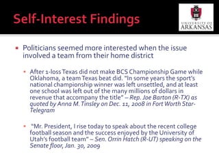 Self-Interest FindingsPoliticians seemed more interested when the issue involved a team from their home districtAfter 1-loss Texas did not make BCS Championship Game while Oklahoma, a team Texas beat did. “In some years the sport’s national championship winner was left unsettled, and at least one school was left out of the many millions of dollars in revenue that accompany the title” – Rep. Joe Barton (R-TX) as quoted by Anna M. Tinsley on Dec. 11, 2008 in Fort Worth Star-Telegram “Mr. President, I rise today to speak about the recent college football season and the success enjoyed by the University of Utah’s football team” – Sen. Orrin Hatch (R-UT) speaking on the Senate floor, Jan. 30, 2009