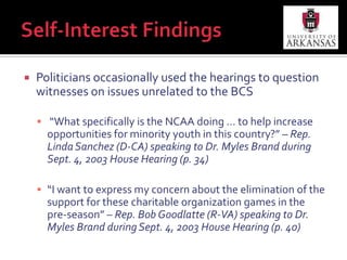 Self-Interest FindingsPoliticians occasionally used the hearings to question witnesses on issues unrelated to the BCS “What specifically is the NCAA doing … to help increase opportunities for minority youth in this country?” – Rep. Linda Sanchez (D-CA) speaking to Dr. Myles Brand during Sept. 4, 2003 House Hearing (p. 34)“I want to express my concern about the elimination of the support for these charitable organization games in the pre-season” – Rep. Bob Goodlatte (R-VA) speaking to Dr. Myles Brand during Sept. 4, 2003 House Hearing (p. 40)