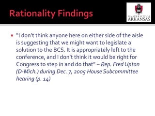 “We have better and more important things to do. For me, the letters ‘BCS’ stand for business, consumers, and seniors. They need our help more than the NCAA and college football teams.” – Rep. Bart Stupak (D-MI) as quoted by Lester Munson on ESPN.com, Dec. 12, 2009Rationality Findings“I don’t think anyone here on either side of the aisle is suggesting that we might want to legislate a solution to the BCS. It is appropriately left to the conference, and I don’t think it would be right for Congress to step in and do that” – Rep. Fred Upton (D-Mich.) during Dec. 7, 2005 House Subcommittee hearing (p. 14)Benefit-Maximizing FindingsIf Lemeiux’s (2004) conclusion holds, politicians were constantly engaged in benefit-maximizing as defined by Ostrom and Ostrom (1971, p. 205):“The consistent choice of those alternatives, which an individual thinks will provide the highest net benefit as weighed by his own preferences”