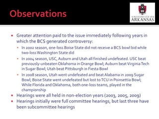 ObservationsPoliticians find college football more interesting than discussing other policy issues“I look forward to this hearing as a sports fan, a college football fan in particular, and not necessarily as a legislator” – Rep. Lee Terry (R-NE) during Dec. 7, 2005 House Subcommittee Hearing (p. 6)“Our Energy and Commerce Committee has been spending weeks and actually months now working on carbon sequestration and health care; and this is much more fun to talk about” – Rep. Gene Green (D-TX) during May 1, 2009 House Subcommittee Hearing (p. 11 of preliminary transcript)