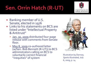 Sen. Orrin Hatch (R-UT)July 6, 2009 – authored commentary in Sports Illustrated on eve of July 7 hearingJuly 7, 2009 – leads hearing of Antitrust, Competition Policy and Consumer Rights Subcommittee of the Senate Judiciary Committee as ranking memberOct. 21, 2009 – sends letter to President Obama requesting DOJ investigation into BCSJan. 29, 2010 – comments on DOJ’s response which indicates DOJ is “reviewing” issueMarch 9, 2010 – c0-authors letter (w/Sen. Max Baucus (D-MT)) to BCS encouraging BCS to disclose revenue distribution information