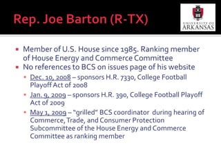 Rep. Joe Barton (R-TX)“My strongest opinion on this issue is the fact that my team, Texas A&M, is never mentioned in the same breath as national champion for college football, but with Coach Sherman maybe one of these days will change.” – Rep. Joe Barton (R-TX) during May 1, 2009 House Subcommittee Hearing (p. 6-7 of preliminary transcript)No mention of BCS or football on re-election site (www.joebarton.com) 