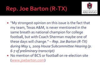 ConclusionsConsistent with public choice theory, politicians do appear to act in own self-interest in their involvement with college football, especially when their constituents may be harmedPandering, hero-worshipping, self-interest, schmoozingNo consensus among politicians to actually legislate for system changeSen. Hatch has recently sought to have Justice Department reviewShift over time from antitrust and fairness concerns to, more recently, commerce and consumer protection concernsH.R. 599 approaches it from federal funding standpoint