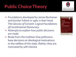 Public Choice TheoryFoundations developed by James Buchanan and Gordon Tullock in 1962 in their book The Calculus of Consent: Logical Foundations of Constitutional DemocracyAttempts to explain how public decisions are madeBroke from the tradition that politicians base decisions on ideological motivations or the welfare of the state. Rather, they are motivated by self-interest
