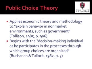 Public Choice  TheoryApplies economic theory and methodology to “explain behavior in nonmarket environments, such as government” (Tollison, 1985, p. 906)Begins with the “decision-making individual as he participates in the processes through which group choices are organized” (Buchanan & Tullock, 1962, p. 3)