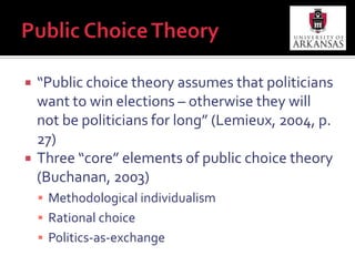 Public Choice Theory“Public choice theory assumes that politicians want to win elections – otherwise they will not be politicians for long” (Lemieux, 2004, p. 27)Three “core” elements of public choice theory (Buchanan, 2003)Methodological individualismRational choicePolitics-as-exchange