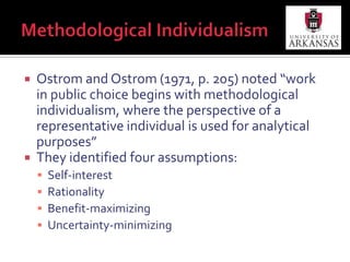 Methodological IndividualismOstrom and Ostrom (1971, p. 205) noted “work in public choice begins with methodological individualism, where the perspective of a representative individual is used for analytical purposes” They identified four assumptions:Self-interestRationalityBenefit-maximizingUncertainty-minimizing