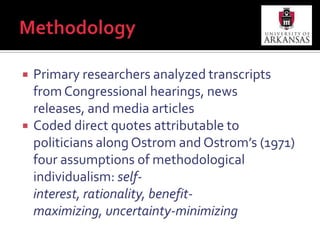 MethodologyPrimary researchers analyzed transcripts from Congressional hearings, news releases, and media articlesCoded direct quotes attributable to politicians along Ostrom and Ostrom’s (1971) four assumptions of methodological individualism: self-interest, rationality, benefit-maximizing, uncertainty-minimizing