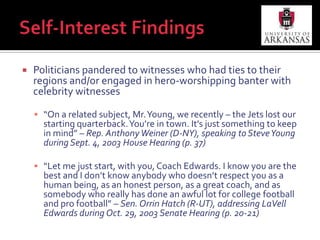 Self-Interest FindingsPoliticians pandered to witnesses who had ties to their regions and/or engaged in hero-worshipping banter with celebrity witnesses“On a related subject, Mr. Young, we recently – the Jets lost our starting quarterback. You’re in town. It’s just something to keep in mind” – Rep. Anthony Weiner (D-NY), speaking to Steve Young during Sept. 4, 2003 House Hearing (p. 37)“Let me just start, with you, Coach Edwards. I know you are the best and I don’t know anybody who doesn’t respect you as a human being, as an honest person, as a great coach, and as somebody who really has done an awful lot for college football and pro football” – Sen. Orrin Hatch (R-UT), addressing LaVell Edwards during Oct. 29, 2003 Senate Hearing (p. 20-21)