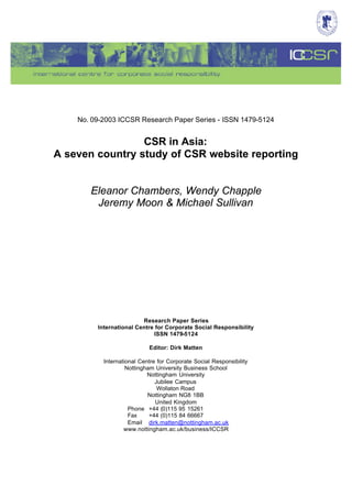 No. 09-2003 ICCSR Research Paper Series - ISSN 1479-5124


                 CSR in Asia:
A seven country study of CSR website reporting


       Eleanor Chambers, Wendy Chapple
        Jeremy Moon & Michael Sullivan




                         Research Paper Series
         International Centre for Corporate Social Responsibility
                             ISSN 1479-5124

                            Editor: Dirk Matten

           International Centre for Corporate Social Responsibility
                    Nottingham University Business School
                            Nottingham University
                               Jubilee Campus
                                Wollaton Road
                            Nottingham NG8 1BB
                               United Kingdom
                     Phone +44 (0)115 95 15261
                     Fax     +44 (0)115 84 66667
                     Email dirk.matten@nottingham.ac.uk
                   www.nottingham.ac.uk/business/ICCSR
 
