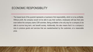 ECONOMIC RESPONSIBILITY
• The lowest level of the pyramid represents a business’s first responsibility, which is to be profitable.
Without profit, the company would not be able to pay their workers, employees will lose their jobs
even before the company starts CSR activities. Being profitable is the only way for a company to be
able to survive long term, and benefit society. Additionally, this also means that it is a company’s
duty to produce goods and services that are needed/wanted by the customers, at a reasonable
price.
 