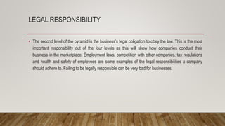 LEGAL RESPONSIBILITY
• The second level of the pyramid is the business’s legal obligation to obey the law. This is the most
important responsibility out of the four levels as this will show how companies conduct their
business in the marketplace. Employment laws, competition with other companies, tax regulations
and health and safety of employees are some examples of the legal responsibilities a company
should adhere to. Failing to be legally responsible can be very bad for businesses.
 