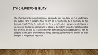 ETHICAL RESPONSIBILITY
• The ethical layer of the pyramid is described as doing the right thing, being fair in all situations and
also avoiding harm. A company should not only be obeying the law, but it should also do their
business ethically. Unlike the first two levels, this is something that a company is not obligated to
do. However, it is best for a company to be ethical as this not only shows their stakeholders that
they are moral and just, but people will feel more comfortable purchasing goods/services from the
company as well. Being environmentally friendly, treating suppliers/employees properly are a few
examples of being ethically responsible.
 