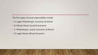 The four types of social responsibility include
• A. Legal, Philanthropic, Economic & Ethical
• B. Ethical, Moral, Social & Economic
• C. Philanthropic, Justice, Economic & Ethical
• D. Legal, Moral, Ethical, Economic
 