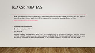 IKEA CSR INITIATIVES
• IKEA is a Swedish-origin Dutch (Netherlands) headquartered multinational conglomerate that designs and sells ready-to-
assemble furniture, kitchen appliances and home accessories, among other goods and home services.
• https://about.ikea.com/en/sustainability
• Healthy & sustainable living
• Circular & climate positive
• Fair & equal
• Building a better business with IWAY -IWAY is the supplier code of conduct for responsibly sourcing products,
services, materials and components. It is a mandatory standard and sets clear expectations for environmental, social
and working conditions, as well as animal welfare, for all suppliers and service providers that work with IKEA.
 