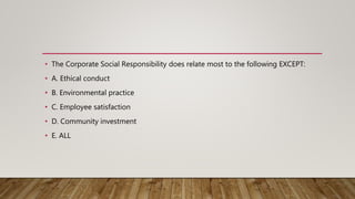 • The Corporate Social Responsibility does relate most to the following EXCEPT:
• A. Ethical conduct
• B. Environmental practice
• C. Employee satisfaction
• D. Community investment
• E. ALL
 