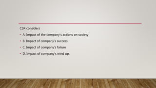 CSR considers
• A. Impact of the company’s actions on society
• B. Impact of company’s success
• C. Impact of company’s failure
• D. Impact of company’s wind up.
 
