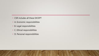 • CSR includes all these EXCEPT
• A. Economic responsibilities
• B. Legal responsibilities
• C. Ethical responsibilities
• D. Personal responsibilities
 