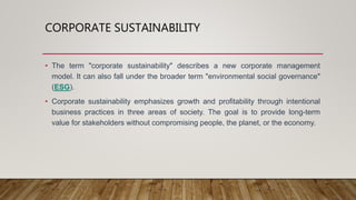 CORPORATE SUSTAINABILITY
• The term "corporate sustainability" describes a new corporate management
model. It can also fall under the broader term "environmental social governance"
(ESG).
• Corporate sustainability emphasizes growth and profitability through intentional
business practices in three areas of society. The goal is to provide long-term
value for stakeholders without compromising people, the planet, or the economy.
 