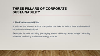 THREE PILLARS OF CORPORATE
SUSTAINABILITY
1. The Environmental Pillar
It includes the various actions companies can take to reduce their environmental
impact and carbon footprint.
Examples include reducing packaging waste, reducing water usage, recycling
materials, and using sustainable energy sources.
 