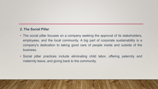 2. The Social Pillar
• The social pillar focuses on a company seeking the approval of its stakeholders,
employees, and the local community. A big part of corporate sustainability is a
company's dedication to taking good care of people inside and outside of the
business.
• Social pillar practices include eliminating child labor, offering paternity and
maternity leave, and giving back to the community.
 