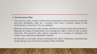 3. The Economic Pillar
• The economic pillar involves implementing sustainable business practices to promote
long term profitability. After all, a company can't have a positive impact on the
environment or community if it's not profitable.
• Elements of the economic pillar include compliance and good corporate governance.
Meaning, the values of stakeholders and management align in terms of how to spend
resources. The economic pillar makes it possible for a company to strategize and
invest in new corporate sustainability methods.
• All that said, no one pillar should overshadow the others. Otherwise, businesses get
caught trying to cut corners and increase profits unethically.
 