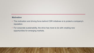 Motivation
• The motivation and driving force behind CSR initiatives is to protect a company's
reputation.
• For corporate sustainability, the drive has more to do with creating new
opportunities for emerging markets.
 