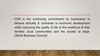• CSR is the continuing commitment by businesses to
behave ethically & contribute to economic development
while improving the quality of life of the workforce & their
families ,local communities and the society at large.
(World Business Council)
 