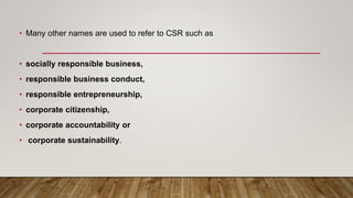 • Many other names are used to refer to CSR such as
• socially responsible business,
• responsible business conduct,
• responsible entrepreneurship,
• corporate citizenship,
• corporate accountability or
• corporate sustainability.
 